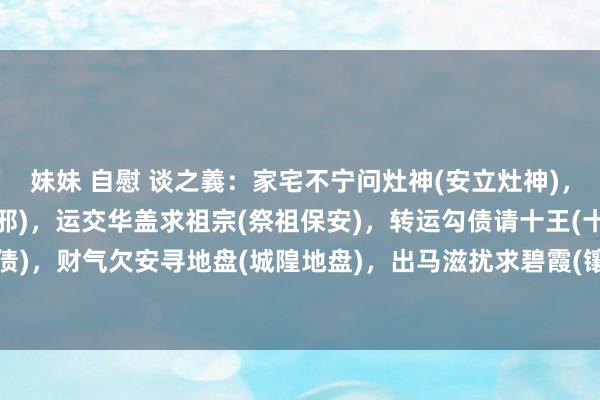 妹妹 自慰 谈之義:家宅不宁问灶神(安立灶神),鬼邪缠身申东岳(东岳收邪),运交华盖求祖宗(祭祖保安),转运勾债请十王(十王勾债),财气欠安寻地盘(城隍地盘),出马滋扰求碧霞(镶邪收禁),身患重病打保状(十...