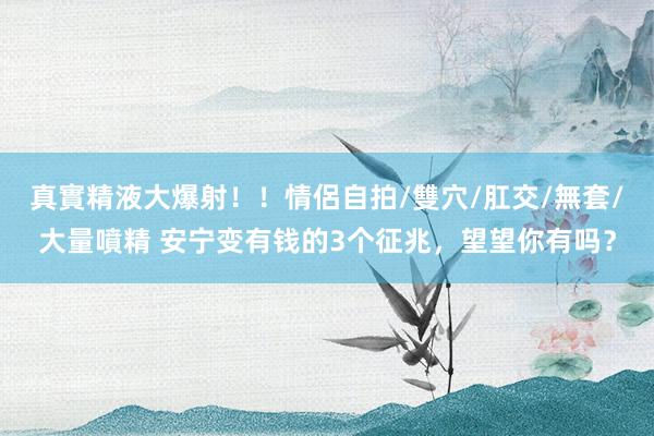 真實精液大爆射！！情侶自拍/雙穴/肛交/無套/大量噴精 安宁变有钱的3个征兆，望望你有吗？