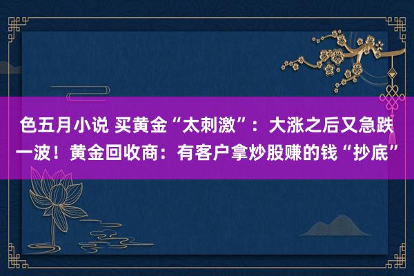色五月小说 买黄金“太刺激”：大涨之后又急跌一波！黄金回收商：有客户拿炒股赚的钱“抄底”