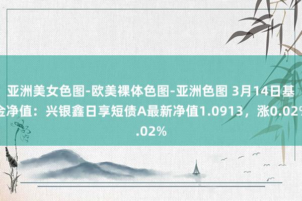 亚洲美女色图-欧美裸体色图-亚洲色图 3月14日基金净值：兴银鑫日享短债A最新净值1.0913，涨0.02%