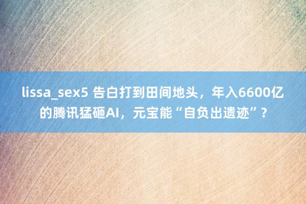 lissa_sex5 告白打到田间地头，年入6600亿的腾讯猛砸AI，元宝能“自负出遗迹”？