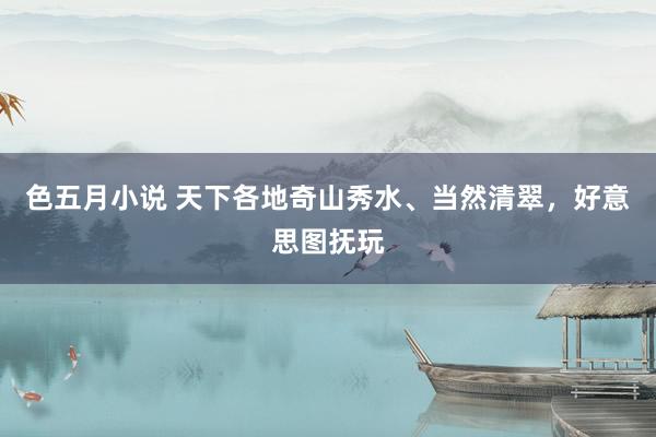 色五月小说 天下各地奇山秀水、当然清翠，好意思图抚玩
