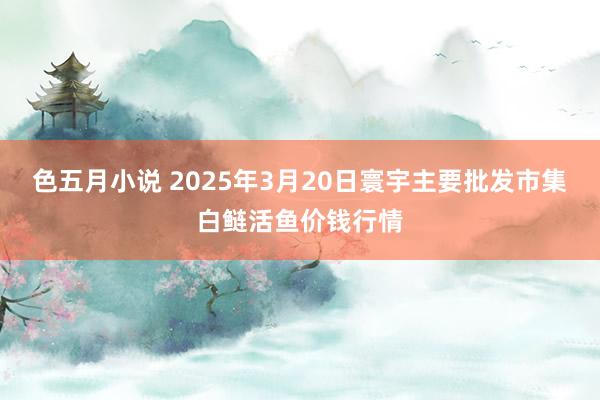 色五月小说 2025年3月20日寰宇主要批发市集白鲢活鱼价钱行情