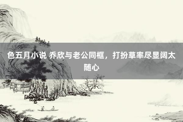 色五月小说 乔欣与老公同框，打扮草率尽显阔太随心