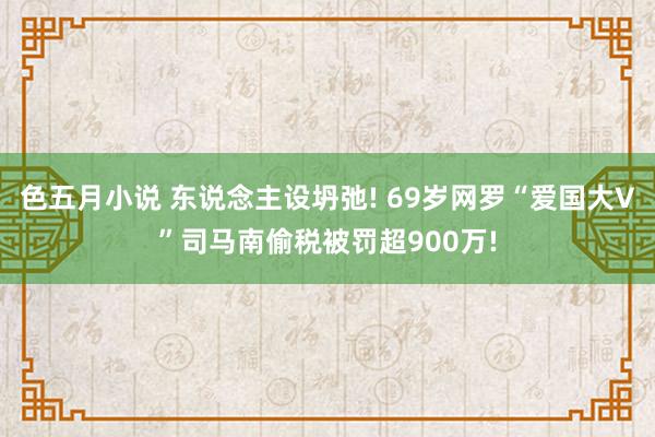 色五月小说 东说念主设坍弛! 69岁网罗“爱国大V”司马南偷税被罚超900万!