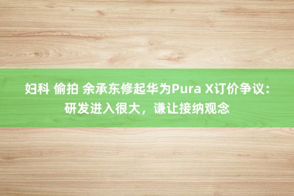 妇科 偷拍 余承东修起华为Pura X订价争议：研发进入很大，谦让接纳观念