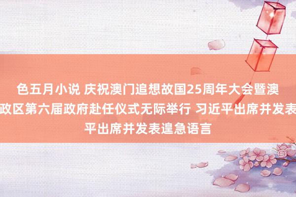 色五月小说 庆祝澳门追想故国25周年大会暨澳门绝顶行政区第六届政府赴任仪式无际举行 习近平出席并发表遑急语言