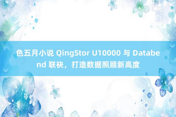 色五月小说 QingStor U10000 与 Databend 联袂，打造数据照顾新高度
