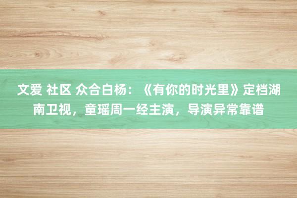文爱 社区 众合白杨：《有你的时光里》定档湖南卫视，童瑶周一经主演，导演异常靠谱