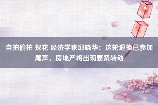 自拍偷拍 探花 经济学家邱晓华：这轮退换已参加尾声，房地产将出现要紧转动