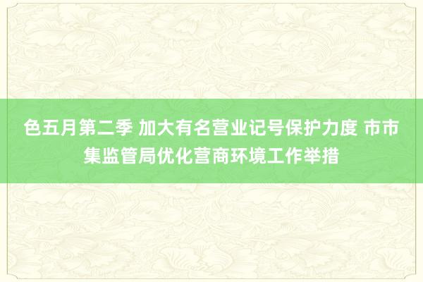 色五月第二季 加大有名营业记号保护力度 市市集监管局优化营商环境工作举措