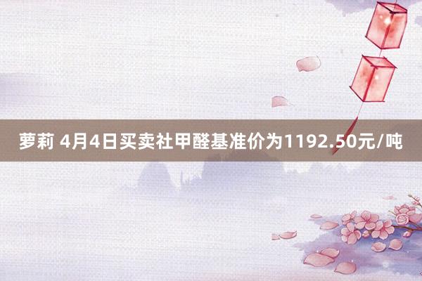 萝莉 4月4日买卖社甲醛基准价为1192.50元/吨