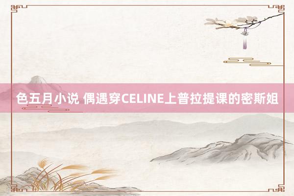 色五月小说 偶遇穿CELINE上普拉提课的密斯姐