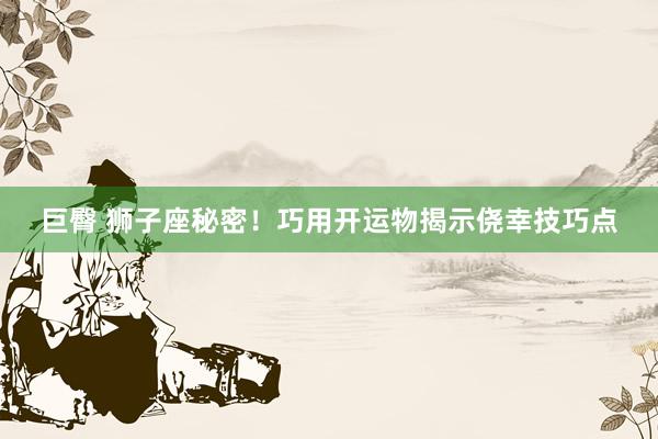 巨臀 狮子座秘密！巧用开运物揭示侥幸技巧点