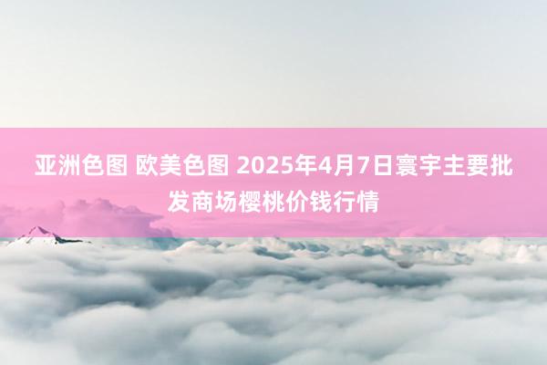 亚洲色图 欧美色图 2025年4月7日寰宇主要批发商场樱桃价钱行情