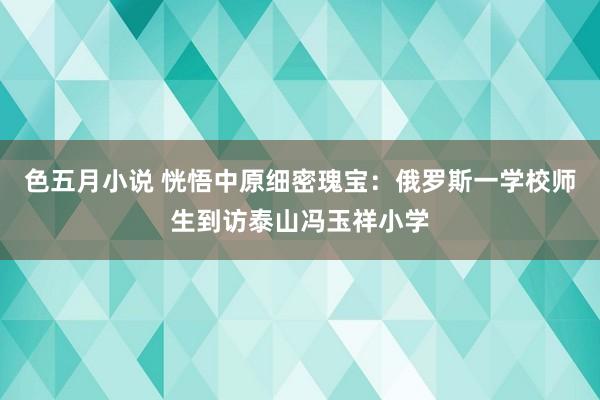 色五月小说 恍悟中原细密瑰宝：俄罗斯一学校师生到访泰山冯玉祥小学