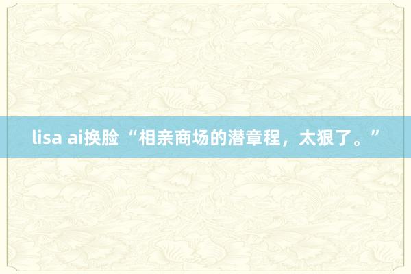 lisa ai换脸 “相亲商场的潜章程，太狠了。”