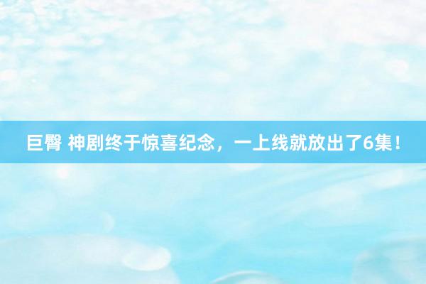 巨臀 神剧终于惊喜纪念，一上线就放出了6集！