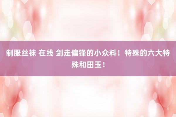制服丝袜 在线 剑走偏锋的小众料！特殊的六大特殊和田玉！