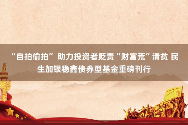 “自拍偷拍” 助力投资者贬责“财富荒”清贫 民生加银稳鑫债券型基金重磅刊行