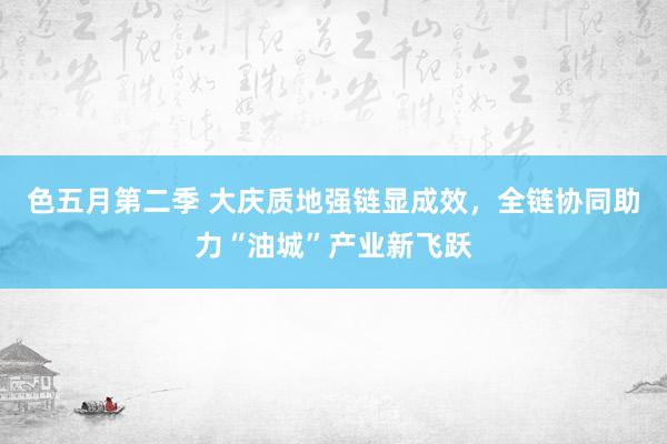色五月第二季 大庆质地强链显成效，全链协同助力“油城”产业新飞跃