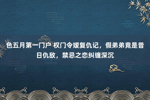 色五月第一门户 权门令嫒复仇记，假弟弟竟是昔日仇敌，禁忌之恋纠缠深沉