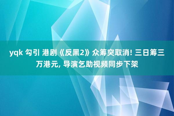 yqk 勾引 港剧《反黑2》众筹突取消! 三日筹三万港元， 导演乞助视频同步下架