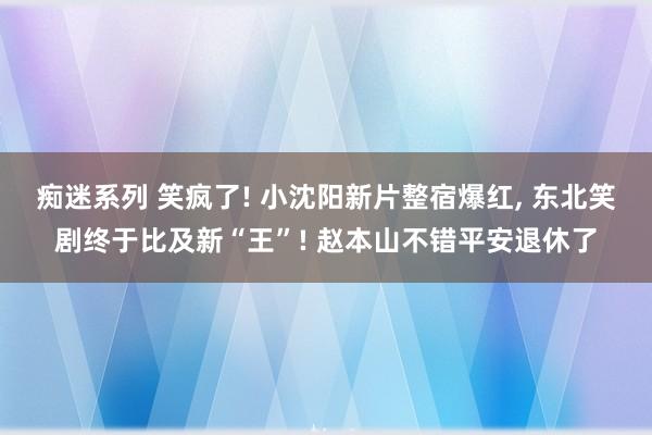 痴迷系列 笑疯了! 小沈阳新片整宿爆红， 东北笑剧终于比及新“王”! 赵本山不错平安退休了