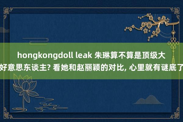 hongkongdoll leak 朱琳算不算是顶级大好意思东谈主? 看她和赵丽颖的对比， 心里就有谜底了