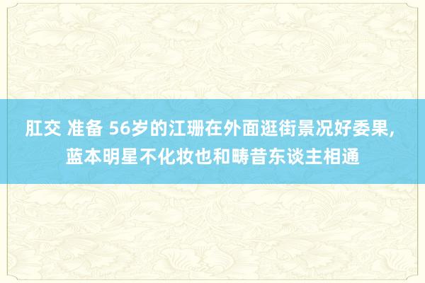 肛交 准备 56岁的江珊在外面逛街景况好委果， 蓝本明星不化妆也和畴昔东谈主相通