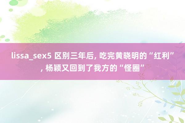 lissa_sex5 区别三年后， 吃完黄晓明的“红利”， 杨颖又回到了我方的“怪圈”